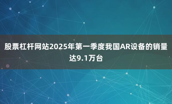 股票杠杆网站2025年第一季度我国AR设备的销量达9.1万台