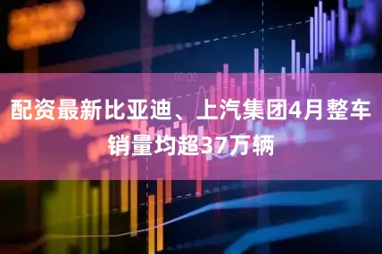 配资最新比亚迪、上汽集团4月整车销量均超37万辆