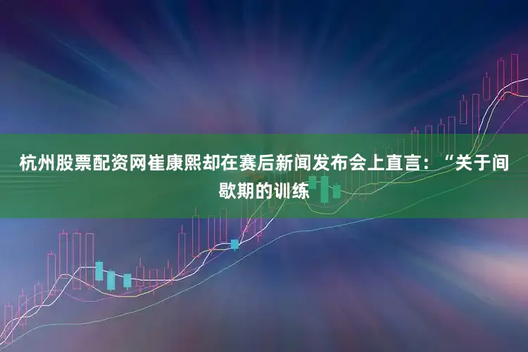 杭州股票配资网崔康熙却在赛后新闻发布会上直言：“关于间歇期的训练