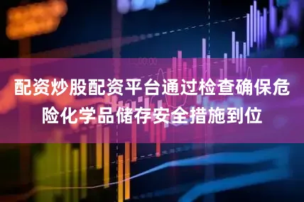 配资炒股配资平台通过检查确保危险化学品储存安全措施到位