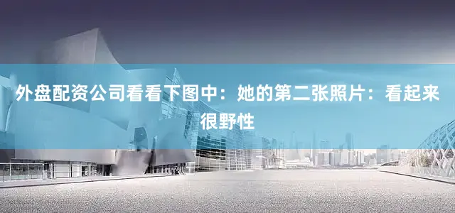 外盘配资公司看看下图中：她的第二张照片：看起来很野性