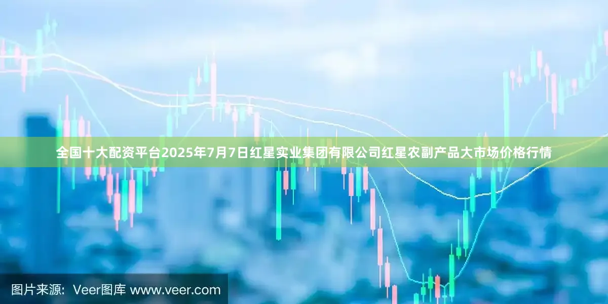 全国十大配资平台2025年7月7日红星实业集团有限公司红星农副产品大市场价格行情
