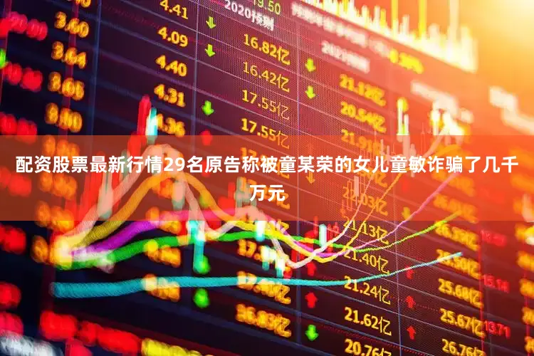配资股票最新行情29名原告称被童某荣的女儿童敏诈骗了几千万元