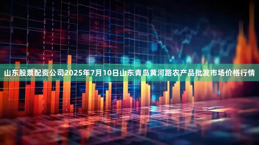 山东股票配资公司2025年7月10日山东青岛黄河路农产品批发市场价格行情