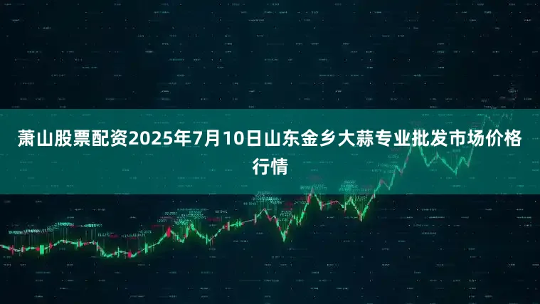 萧山股票配资2025年7月10日山东金乡大蒜专业批发市场价格行情