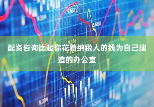 配资咨询比起你花着纳税人的钱为自己建造的办公室