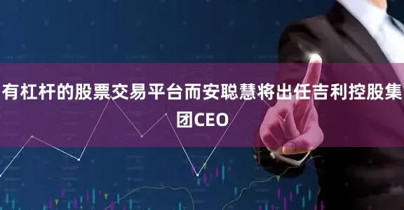 有杠杆的股票交易平台而安聪慧将出任吉利控股集团CEO