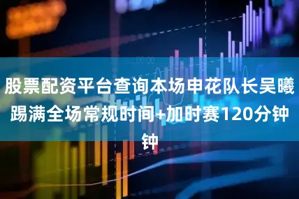 股票配资平台查询本场申花队长吴曦踢满全场常规时间+加时赛120分钟