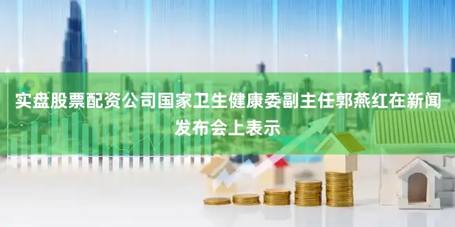 实盘股票配资公司国家卫生健康委副主任郭燕红在新闻发布会上表示